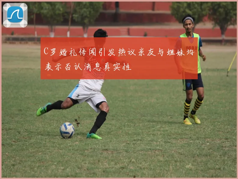 C罗婚礼传闻引发热议亲友与姐妹均表示否认消息真实性