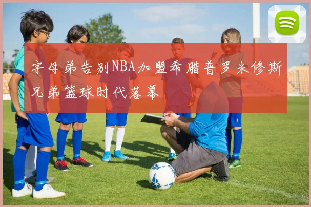 字母弟告别NBA加盟希腊普罗米修斯兄弟篮球时代落幕